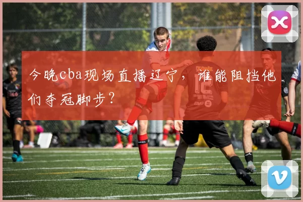 今晚cba现场直播辽宁，谁能阻挡他们夺冠脚步？