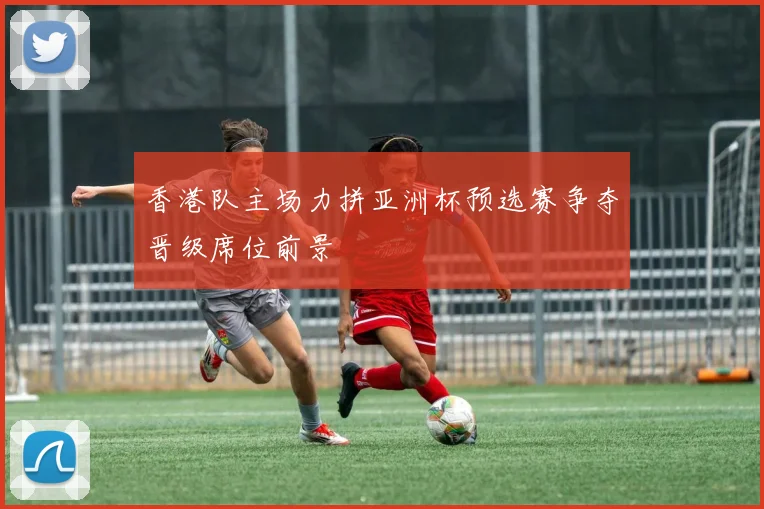 香港队主场力拼亚洲杯预选赛争夺晋级席位前景