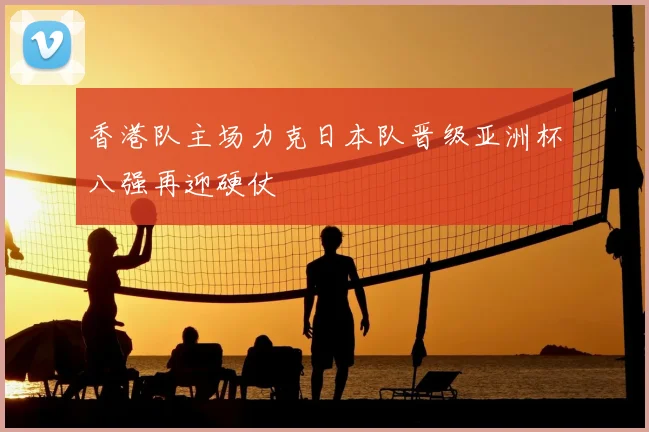 香港队主场力克日本队晋级亚洲杯八强再迎硬仗