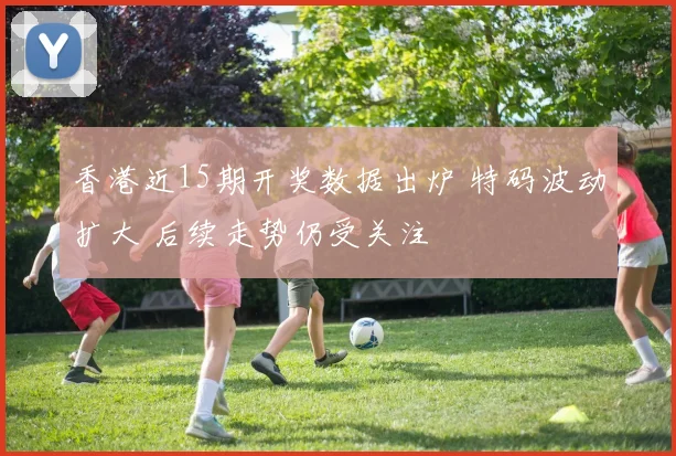 香港近15期开奖数据出炉 特码波动扩大 后续走势仍受关注