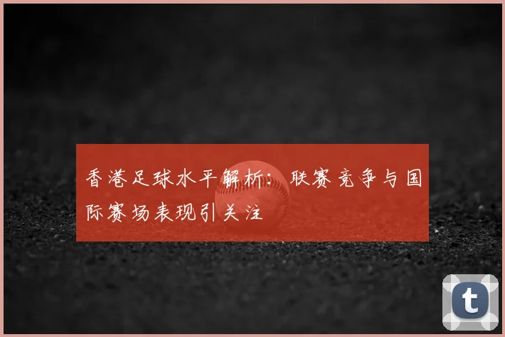 香港足球水平解析：联赛竞争与国际赛场表现引关注