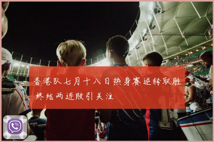 香港队七月十八日热身赛逆转取胜 终结两连败引关注