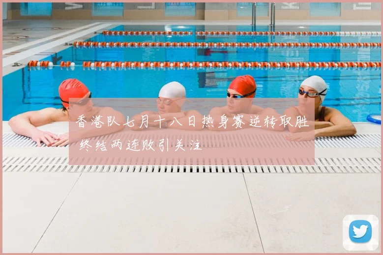 香港队七月十八日热身赛逆转取胜 终结两连败引关注