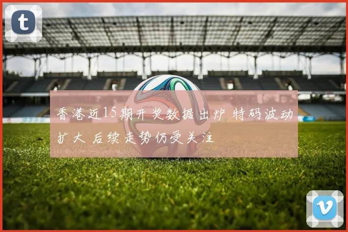 香港近15期开奖数据出炉 特码波动扩大 后续走势仍受关注