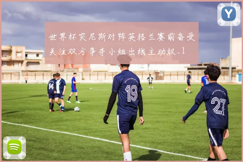 世界杯突尼斯对阵英格兰赛前备受关注双方争夺小组出线主动权_1